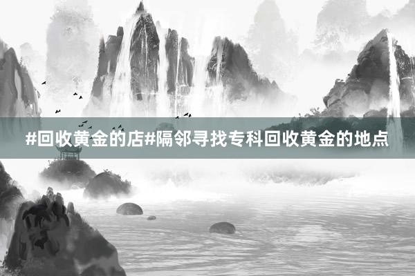 #回收黄金的店#隔邻寻找专科回收黄金的地点